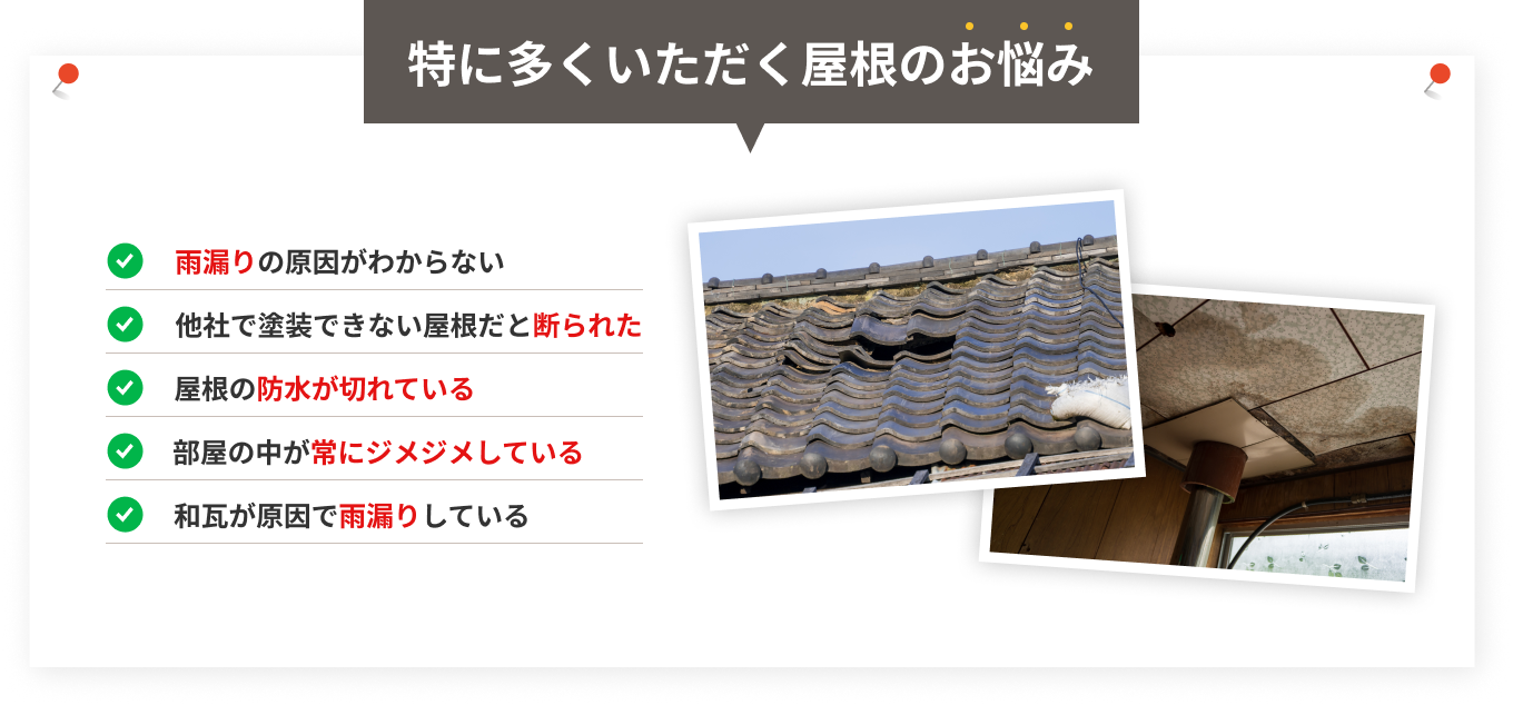特に多くいただく屋根のお悩み 雨漏りの原因がわからない、他社で塗装できない屋根だと断られた、屋根の防水が切れている、部屋の中が常にジメジメしている、和瓦が原因で雨漏りしている